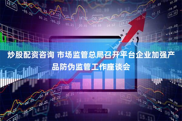 炒股配资咨询 市场监管总局召开平台企业加强产品防伪监管工作座谈会