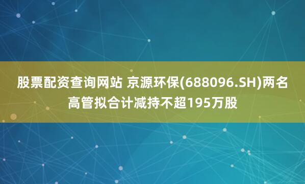 股票配资查询网站 京源环保(688096.SH)两名高管拟合计减持不超195万股