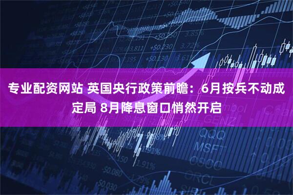 专业配资网站 英国央行政策前瞻：6月按兵不动成定局 8月降息窗口悄然开启
