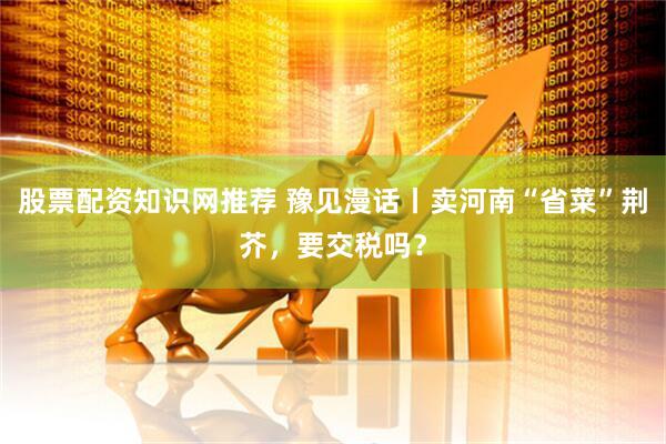 股票配资知识网推荐 豫见漫话丨卖河南“省菜”荆芥，要交税吗？
