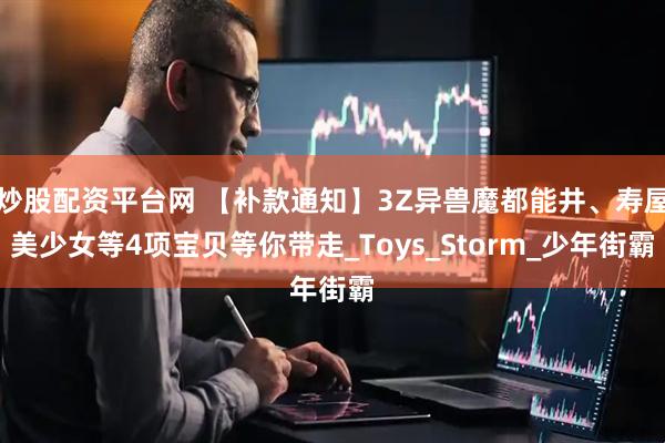 炒股配资平台网 【补款通知】3Z异兽魔都能井、寿屋美少女等4项宝贝等你带走_Toys_Storm_少年街霸